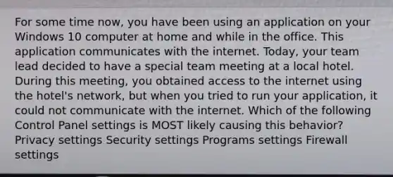 For some time now, you have been using an application on your Windows 10 computer at home and while in the office. This application communicates with the internet. Today, your team lead decided to have a special team meeting at a local hotel. During this meeting, you obtained access to the internet using the hotel's network, but when you tried to run your application, it could not communicate with the internet. Which of the following Control Panel settings is MOST likely causing this behavior? Privacy settings Security settings Programs settings Firewall settings