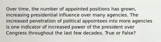 Over time, the number of appointed positions has grown, increasing presidential influence over many agencies. The increased penetration of political appointees into more agencies is one indicator of increased power of the president over Congress throughout the last few decades. True or False?