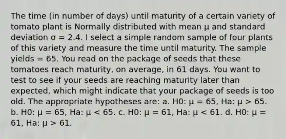 The time (in number of days) until maturity of a certain variety of tomato plant is Normally distributed with mean μ and <a href='https://www.questionai.com/knowledge/kqGUr1Cldy-standard-deviation' class='anchor-knowledge'>standard deviation</a> σ = 2.4. I select a simple random sample of four plants of this variety and measure the time until maturity. The sample yields = 65. You read on the package of seeds that these tomatoes reach maturity, on average, in 61 days. You want to test to see if your seeds are reaching maturity later than expected, which might indicate that your package of seeds is too old. The appropriate hypotheses are: a. H0: μ = 65, Ha: μ > 65. b. H0: μ = 65, Ha: μ 61.