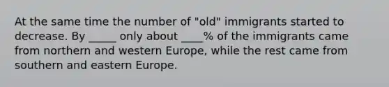 At the same time the number of "old" immigrants started to decrease. By _____ only about ____% of the immigrants came from northern and western Europe, while the rest came from southern and eastern Europe.