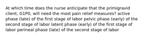 At which time does the nurse anticipate that the primigravid client, G1P0, will need the most pain relief measures? active phase (late) of the first stage of labor pelvic phase (early) of the second stage of labor latent phase (early) of the first stage of labor perineal phase (late) of the second stage of labor