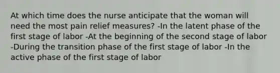 At which time does the nurse anticipate that the woman will need the most pain relief measures? -In the latent phase of the first stage of labor -At the beginning of the second stage of labor -During the transition phase of the first stage of labor -In the active phase of the first stage of labor