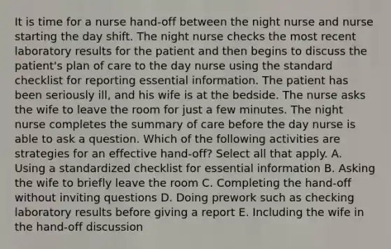 It is time for a nurse hand-off between the night nurse and nurse starting the day shift. The night nurse checks the most recent laboratory results for the patient and then begins to discuss the patient's plan of care to the day nurse using the standard checklist for reporting essential information. The patient has been seriously ill, and his wife is at the bedside. The nurse asks the wife to leave the room for just a few minutes. The night nurse completes the summary of care before the day nurse is able to ask a question. Which of the following activities are strategies for an effective hand-off? Select all that apply. A. Using a standardized checklist for essential information B. Asking the wife to briefly leave the room C. Completing the hand-off without inviting questions D. Doing prework such as checking laboratory results before giving a report E. Including the wife in the hand-off discussion