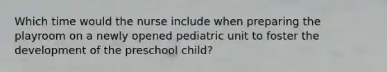 Which time would the nurse include when preparing the playroom on a newly opened pediatric unit to foster the development of the preschool child?