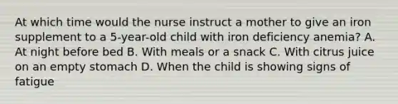 At which time would the nurse instruct a mother to give an iron supplement to a 5-year-old child with iron deficiency anemia? A. At night before bed B. With meals or a snack C. With citrus juice on an empty stomach D. When the child is showing signs of fatigue