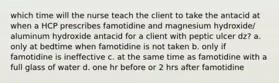 which time will the nurse teach the client to take the antacid at when a HCP prescribes famotidine and magnesium hydroxide/ aluminum hydroxide antacid for a client with peptic ulcer dz? a. only at bedtime when famotidine is not taken b. only if famotidine is ineffective c. at the same time as famotidine with a full glass of water d. one hr before or 2 hrs after famotidine