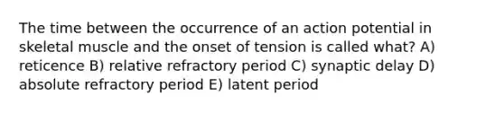 The time between the occurrence of an action potential in skeletal muscle and the onset of tension is called what? A) reticence B) relative refractory period C) synaptic delay D) absolute refractory period E) latent period