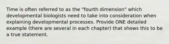 Time is often referred to as the "fourth dimension" which developmental biologists need to take into consideration when explaining developmental processes. Provide ONE detailed example (there are several in each chapter) that shows this to be a true statement.