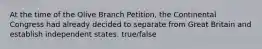 At the time of the Olive Branch Petition, the Continental Congress had already decided to separate from Great Britain and establish independent states. true/false