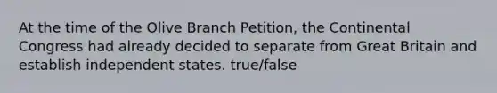 At the time of the Olive Branch Petition, the Continental Congress had already decided to separate from Great Britain and establish independent states. true/false