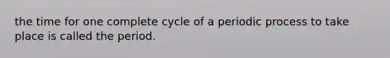 the time for one complete cycle of a periodic process to take place is called the period.