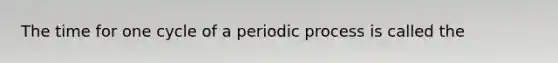 The time for one cycle of a periodic process is called the