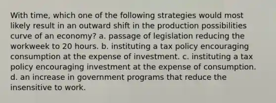 With time, which one of the following strategies would most likely result in an outward shift in the production possibilities curve of an economy? a. passage of legislation reducing the workweek to 20 hours. b. instituting a tax policy encouraging consumption at the expense of investment. c. instituting a tax policy encouraging investment at the expense of consumption. d. an increase in government programs that reduce the insensitive to work.