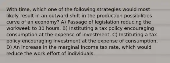 With time, which one of the following strategies would most likely result in an outward shift in the production possibilities curve of an economy? A) Passage of legislation reducing the workweek to 30 hours. B) Instituting a tax policy encouraging consumption at the expense of investment. C) Instituting a tax policy encouraging investment at the expense of consumption. D) An increase in the marginal income tax rate, which would reduce the work effort of individuals.