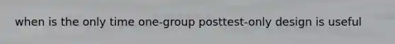 when is the only time one-group posttest-only design is useful