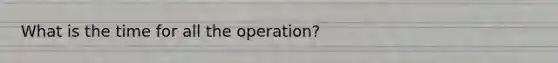 What is the time for all the operation?