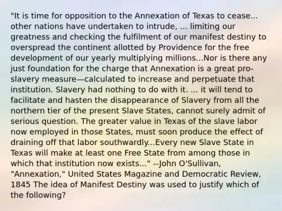 "It is time for opposition to the Annexation of Texas to cease... other nations have undertaken to intrude, ... limiting our greatness and checking the fulfilment of our manifest destiny to overspread the continent allotted by Providence for the free development of our yearly multiplying millions...Nor is there any just foundation for the charge that Annexation is a great pro-slavery measure—calculated to increase and perpetuate that institution. Slavery had nothing to do with it. ... it will tend to facilitate and hasten the disappearance of Slavery from all the northern tier of the present Slave States, cannot surely admit of serious question. The greater value in Texas of the slave labor now employed in those States, must soon produce the effect of draining off that labor southwardly...Every new Slave State in Texas will make at least one Free State from among those in which that institution now exists..." --John O'Sullivan, "Annexation," United States Magazine and Democratic Review, 1845 The idea of Manifest Destiny was used to justify which of the following?