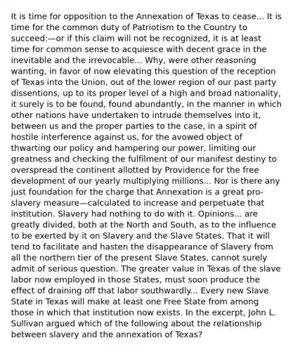 It is time for opposition to the Annexation of Texas to cease... It is time for the common duty of Patriotism to the Country to succeed:—or if this claim will not be recognized, it is at least time for common sense to acquiesce with decent grace in the inevitable and the irrevocable... Why, were other reasoning wanting, in favor of now elevating this question of the reception of Texas into the Union, out of the lower region of our past party dissentions, up to its proper level of a high and broad nationality, it surely is to be found, found abundantly, in the manner in which other nations have undertaken to intrude themselves into it, between us and the proper parties to the case, in a spirit of hostile interference against us, for the avowed object of thwarting our policy and hampering our power, limiting our greatness and checking the fulfilment of our manifest destiny to overspread the continent allotted by Providence for the free development of our yearly multiplying millions... Nor is there any just foundation for the charge that Annexation is a great pro-slavery measure—calculated to increase and perpetuate that institution. Slavery had nothing to do with it. Opinions... are greatly divided, both at the North and South, as to the influence to be exerted by it on Slavery and the Slave States. That it will tend to facilitate and hasten the disappearance of Slavery from all the northern tier of the present Slave States, cannot surely admit of serious question. The greater value in Texas of the slave labor now employed in those States, must soon produce the effect of draining off that labor southwardly... Every new Slave State in Texas will make at least one Free State from among those in which that institution now exists. In the excerpt, John L. Sullivan argued which of the following about the relationship between slavery and the annexation of Texas?