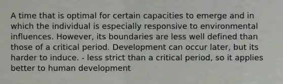 A time that is optimal for certain capacities to emerge and in which the individual is especially responsive to environmental influences. However, its boundaries are less well defined than those of a critical period. Development can occur later, but its harder to induce. - less strict than a critical period, so it applies better to human development