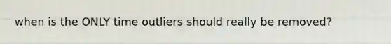 when is the ONLY time outliers should really be removed?