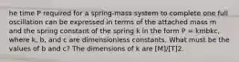 he time P required for a spring-mass system to complete one full oscillation can be expressed in terms of the attached mass m and the spring constant of the spring k in the form P = kmbkc, where k, b, and c are dimensionless constants. What must be the values of b and c? The dimensions of k are [M]/[T]2.