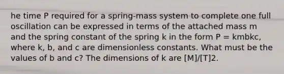 he time P required for a spring-mass system to complete one full oscillation can be expressed in terms of the attached mass m and the spring constant of the spring k in the form P = kmbkc, where k, b, and c are dimensionless constants. What must be the values of b and c? The dimensions of k are [M]/[T]2.