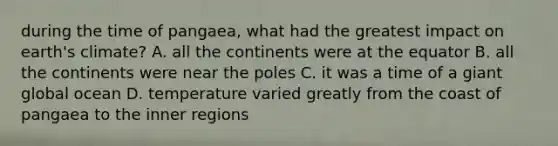 during the time of pangaea, what had the greatest impact on earth's climate? A. all the continents were at the equator B. all the continents were near the poles C. it was a time of a giant global ocean D. temperature varied greatly from the coast of pangaea to the inner regions