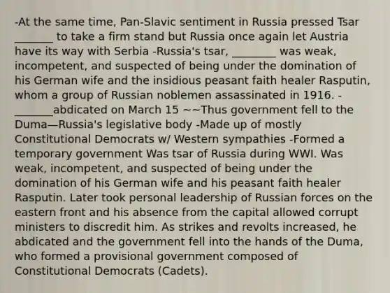 -At the same time, Pan-Slavic sentiment in Russia pressed Tsar _______ to take a firm stand but Russia once again let Austria have its way with Serbia -Russia's tsar, ________ was weak, incompetent, and suspected of being under the domination of his German wife and the insidious peasant faith healer Rasputin, whom a group of Russian noblemen assassinated in 1916. -_______abdicated on March 15 ~~Thus government fell to the Duma—Russia's legislative body -Made up of mostly Constitutional Democrats w/ Western sympathies -Formed a temporary government Was tsar of Russia during WWI. Was weak, incompetent, and suspected of being under the domination of his German wife and his peasant faith healer Rasputin. Later took personal leadership of Russian forces on the eastern front and his absence from the capital allowed corrupt ministers to discredit him. As strikes and revolts increased, he abdicated and the government fell into the hands of the Duma, who formed a provisional government composed of Constitutional Democrats (Cadets).