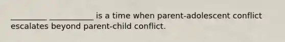 _________ ___________ is a time when parent-adolescent conflict escalates beyond parent-child conflict.