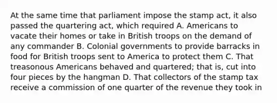 At the same time that parliament impose the stamp act, it also passed the quartering act, which required A. Americans to vacate their homes or take in British troops on the demand of any commander B. Colonial governments to provide barracks in food for British troops sent to America to protect them C. That treasonous Americans behaved and quartered; that is, cut into four pieces by the hangman D. That collectors of the stamp tax receive a commission of one quarter of the revenue they took in