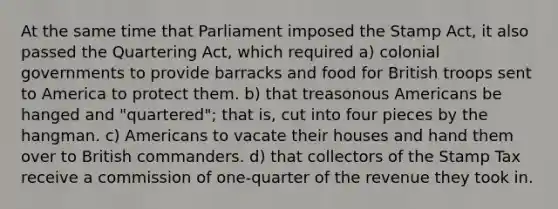 At the same time that Parliament imposed the Stamp Act, it also passed the Quartering Act, which required a) colonial governments to provide barracks and food for British troops sent to America to protect them. b) that treasonous Americans be hanged and "quartered"; that is, cut into four pieces by the hangman. c) Americans to vacate their houses and hand them over to British commanders. d) that collectors of the Stamp Tax receive a commission of one-quarter of the revenue they took in.