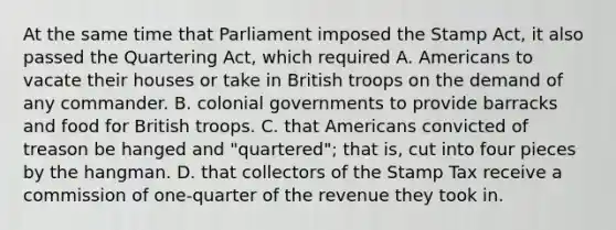 At the same time that Parliament imposed the Stamp Act, it also passed the Quartering Act, which required A. Americans to vacate their houses or take in British troops on the demand of any commander. B. colonial governments to provide barracks and food for British troops. C. that Americans convicted of treason be hanged and "quartered"; that is, cut into four pieces by the hangman. D. that collectors of the Stamp Tax receive a commission of one-quarter of the revenue they took in.