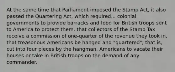 At the same time that Parliament imposed the Stamp Act, it also passed the Quartering Act, which required... colonial governments to provide barracks and food for British troops sent to America to protect them. that collectors of the Stamp Tax receive a commission of one-quarter of the revenue they took in. that treasonous Americans be hanged and "quartered"; that is, cut into four pieces by the hangman. Americans to vacate their houses or take in British troops on the demand of any commander.