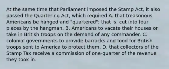 At the same time that Parliament imposed the Stamp Act, it also passed the Quartering Act, which required A. that treasonous Americans be hanged and "quartered"; that is, cut into four pieces by the hangman. B. Americans to vacate their houses or take in British troops on the demand of any commander. C. colonial governments to provide barracks and food for British troops sent to America to protect them. D. that collectors of the Stamp Tax receive a commission of one-quarter of the revenue they took in.