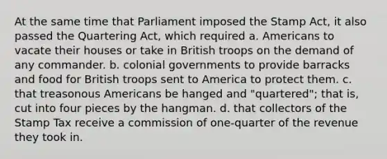 At the same time that Parliament imposed the Stamp Act, it also passed the Quartering Act, which required a. Americans to vacate their houses or take in British troops on the demand of any commander. b. colonial governments to provide barracks and food for British troops sent to America to protect them. c. that treasonous Americans be hanged and "quartered"; that is, cut into four pieces by the hangman. d. that collectors of the Stamp Tax receive a commission of one-quarter of the revenue they took in.