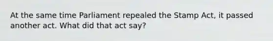 At the same time Parliament repealed the Stamp Act, it passed another act. What did that act say?