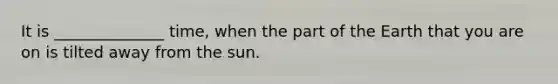 It is ______________ time, when the part of the Earth that you are on is tilted away from the sun.