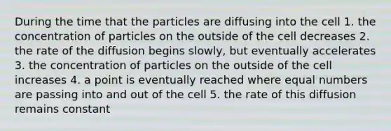 During the time that the particles are diffusing into the cell 1. the concentration of particles on the outside of the cell decreases 2. the rate of the diffusion begins slowly, but eventually accelerates 3. the concentration of particles on the outside of the cell increases 4. a point is eventually reached where equal numbers are passing into and out of the cell 5. the rate of this diffusion remains constant