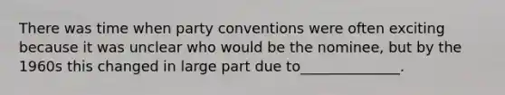 There was time when party conventions were often exciting because it was unclear who would be the nominee, but by the 1960s this changed in large part due to______________.