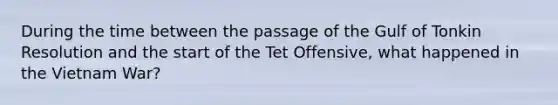 During the time between the passage of the Gulf of Tonkin Resolution and the start of the Tet Offensive, what happened in the Vietnam War?