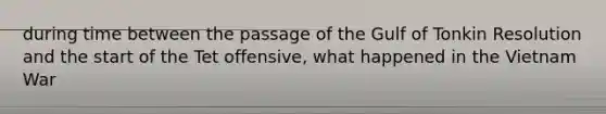 during time between the passage of the Gulf of Tonkin Resolution and the start of the Tet offensive, what happened in the Vietnam War