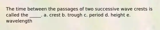 The time between the passages of two successive wave crests is called the _____. a. crest b. trough c. period d. height e. wavelength