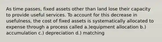 As time passes, fixed assets other than land lose their capacity to provide useful services. To account for this decrease in usefulness, the cost of fixed assets is systematically allocated to expense through a process called a.)equipment allocation b.) accumulation c.) depreciation d.) matching