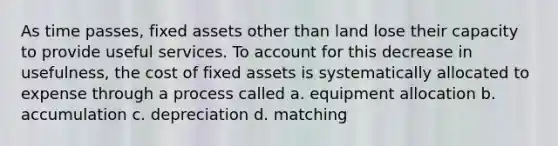 As time passes, fixed assets other than land lose their capacity to provide useful services. To account for this decrease in usefulness, the cost of fixed assets is systematically allocated to expense through a process called a. equipment allocation b. accumulation c. depreciation d. matching