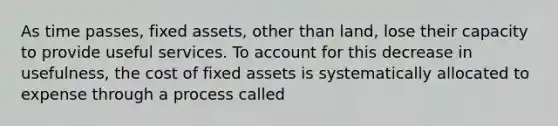 As time passes, fixed assets, other than land, lose their capacity to provide useful services. To account for this decrease in usefulness, the cost of fixed assets is systematically allocated to expense through a process called