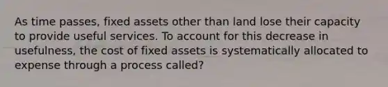 As time passes, fixed assets other than land lose their capacity to provide useful services. To account for this decrease in usefulness, the cost of fixed assets is systematically allocated to expense through a process called?