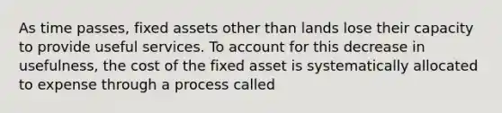 As time passes, fixed assets other than lands lose their capacity to provide useful services. To account for this decrease in usefulness, the cost of the fixed asset is systematically allocated to expense through a process called