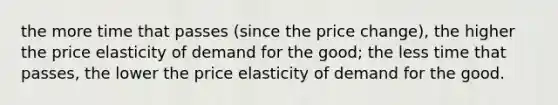 the more time that passes (since the price change), the higher the price elasticity of demand for the good; the less time that passes, the lower the price elasticity of demand for the good.