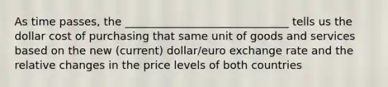 As time passes, the ______________________________ tells us the dollar cost of purchasing that same unit of goods and services based on the new (current) dollar/euro exchange rate and the relative changes in the price levels of both countries