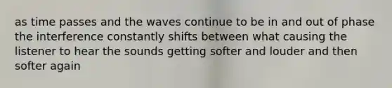 as time passes and the waves continue to be in and out of phase the interference constantly shifts between what causing the listener to hear the sounds getting softer and louder and then softer again